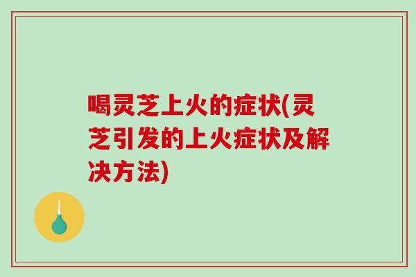 喝灵芝上火的症状(灵芝引发的上火症状及解决方法)