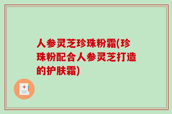 人参灵芝珍珠粉霜(珍珠粉配合人参灵芝打造的护肤霜)