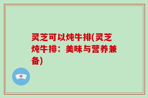 灵芝可以炖牛排(灵芝炖牛排：美味与营养兼备)
