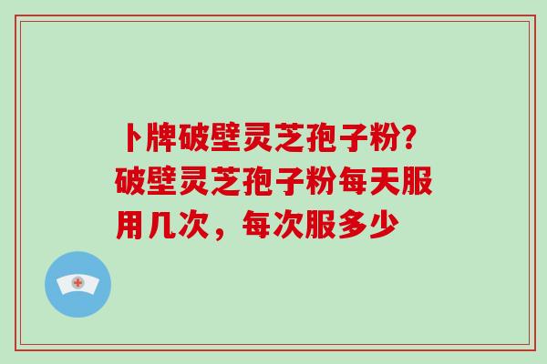 卜牌破壁灵芝孢子粉？破壁灵芝孢子粉每天服用几次，每次服多少