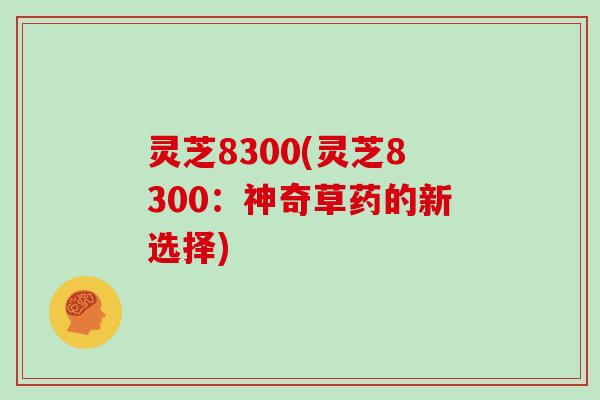 灵芝8300(灵芝8300：神奇草药的新选择)
