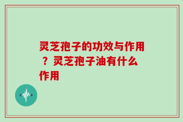 灵芝孢子的功效与作用 ？灵芝孢子油有什么作用