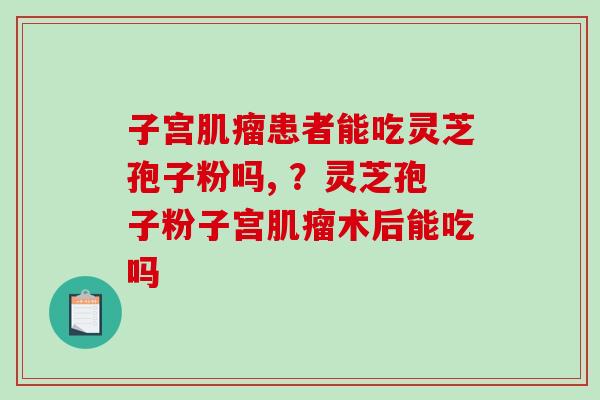 子宫患者能吃灵芝孢子粉吗, ?灵芝孢子粉子宫术后能吃吗 子宫患者能吃灵芝孢子粉吗, ?灵芝孢子粉子宫术后能吃吗