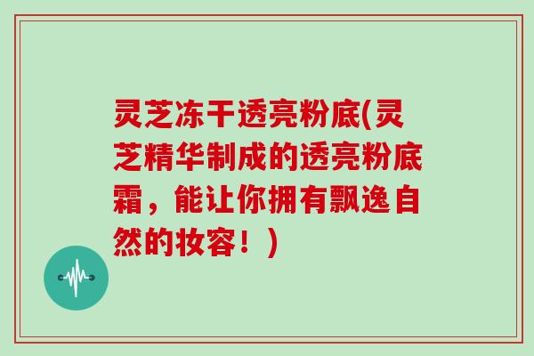 灵芝冻干透亮粉底(灵芝精华制成的透亮粉底霜，能让你拥有飘逸自然的妆容！)