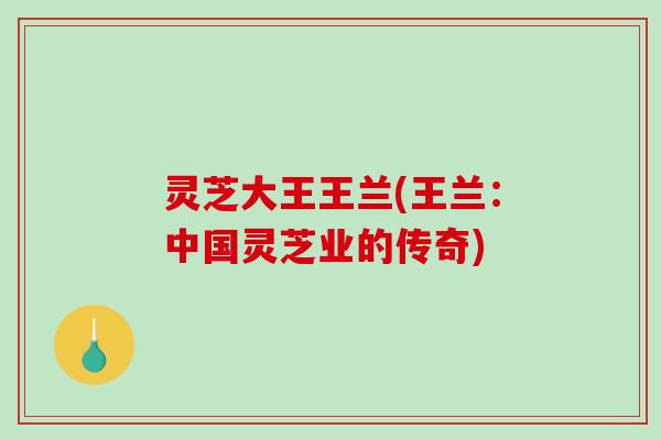 灵芝大王王兰(王兰:中国灵芝业的传奇) 灵芝大王王兰(王兰:中国灵芝业的传奇)