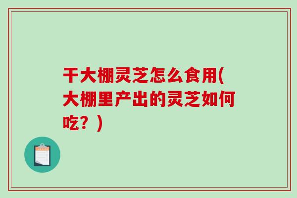 干大棚灵芝怎么食用(大棚里产出的灵芝如何吃?) 干大棚灵芝怎么食用(大棚里产出的灵芝如何吃?)