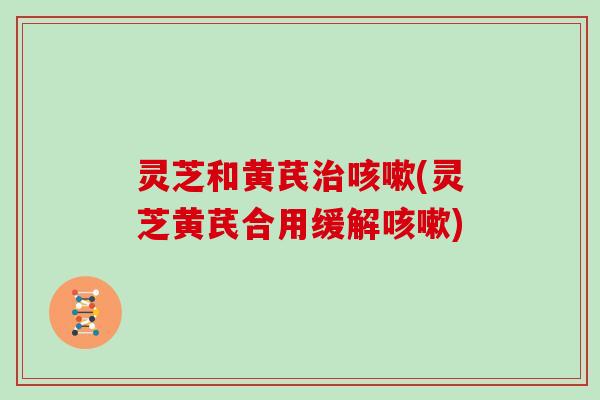 灵芝和黄芪(灵芝黄芪合用缓解)