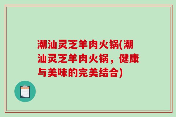 潮汕灵芝羊肉火锅(潮汕灵芝羊肉火锅,健康与美味的完美结合) 潮汕灵芝羊肉火锅(潮汕灵芝羊肉火锅,健康与美味的完美结合)