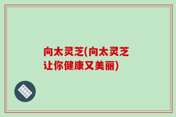 向太灵芝(向太灵芝 让你健康又美丽) 向太灵芝(向太灵芝 让你健康又美丽)