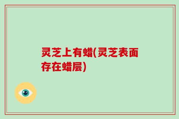 灵芝上有蜡(灵芝表面存在蜡层) 灵芝上有蜡(灵芝表面存在蜡层)