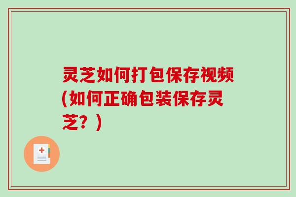 灵芝如何打包保存视频(如何正确包装保存灵芝?) 灵芝如何打包保存视频(如何正确包装保存灵芝?)