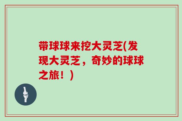带球球来挖大灵芝(发现大灵芝,奇妙的球球之旅!) 带球球来挖大灵芝(发现大灵芝,奇妙的球球之旅!)