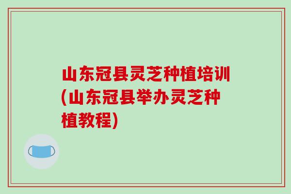 山东冠县灵芝种植培训(山东冠县举办灵芝种植教程) 山东冠县灵芝种植培训(山东冠县举办灵芝种植教程)