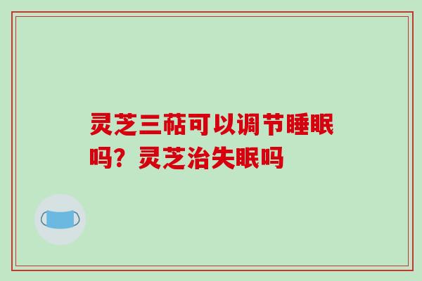 灵芝三萜可以调节吗?灵芝吗 灵芝三萜可以调节吗?灵芝吗