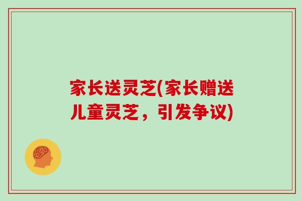 家长送灵芝(家长赠送儿童灵芝,引发争议) 家长送灵芝(家长赠送儿童灵芝,引发争议)