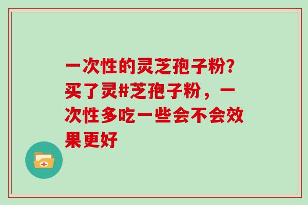 一次性的灵芝孢子粉？买了灵#芝孢子粉，一次性多吃一些会不会效果更好
