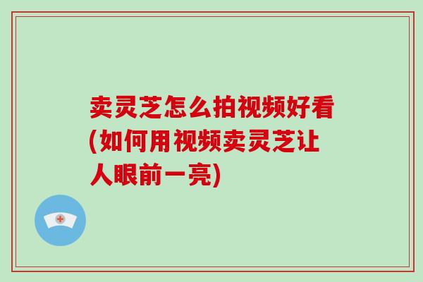 卖灵芝怎么拍视频好看(如何用视频卖灵芝让人眼前一亮) 卖灵芝怎么拍视频好看(如何用视频卖灵芝让人眼前一亮)