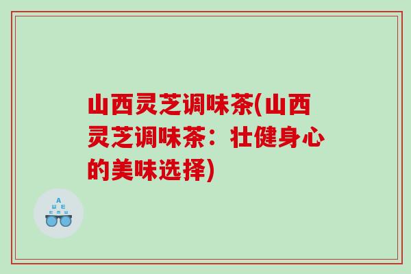 山西灵芝调味茶(山西灵芝调味茶：壮健身心的美味选择)