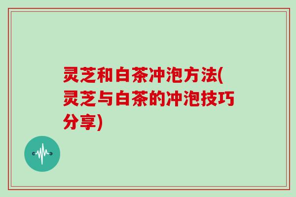 灵芝和白茶冲泡方法(灵芝与白茶的冲泡技巧分享)