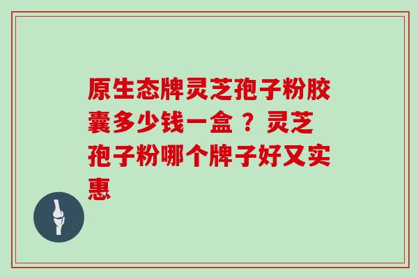 原生态牌灵芝孢子粉胶囊多少钱一盒 ？灵芝孢子粉哪个牌子好又实惠
