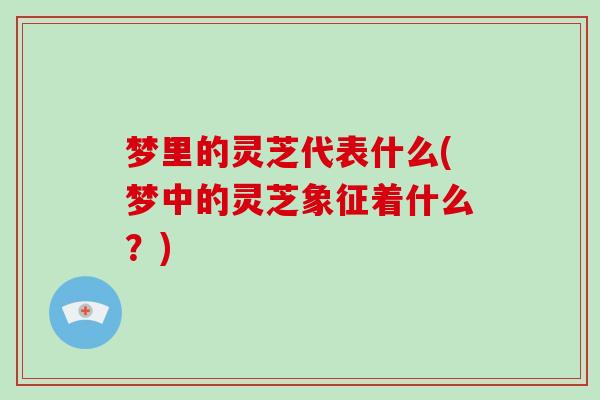 梦里的灵芝代表什么(梦中的灵芝象征着什么?) 梦里的灵芝代表什么(梦中的灵芝象征着什么?)