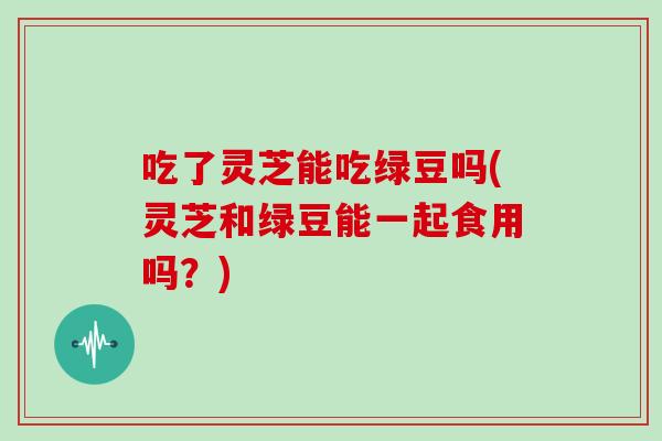 吃了灵芝能吃绿豆吗(灵芝和绿豆能一起食用吗？)