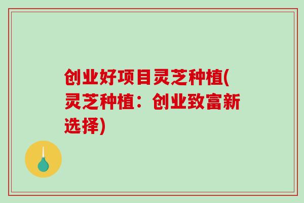 创业好项目灵芝种植(灵芝种植：创业致富新选择)