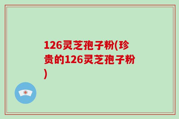 126灵芝孢子粉(珍贵的126灵芝孢子粉)