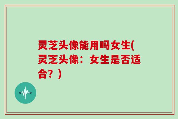 灵芝头像能用吗女生(灵芝头像：女生是否适合？)