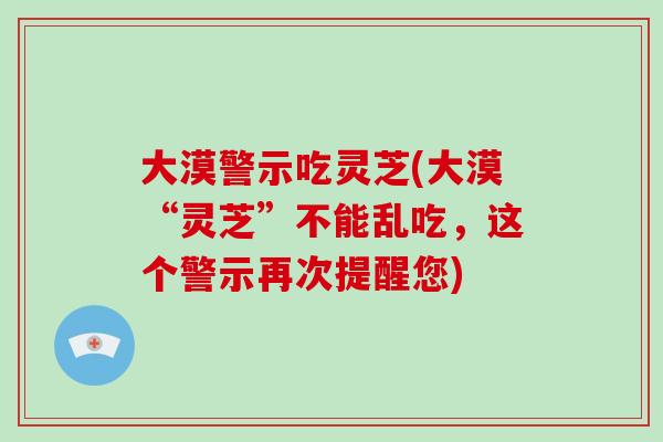 大漠警示吃灵芝(大漠“灵芝”不能乱吃，这个警示再次提醒您)