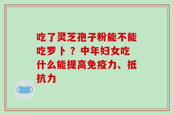 吃了灵芝孢子粉能不能吃罗卜 ？中年妇女吃什么能提高免疫力、抵抗力