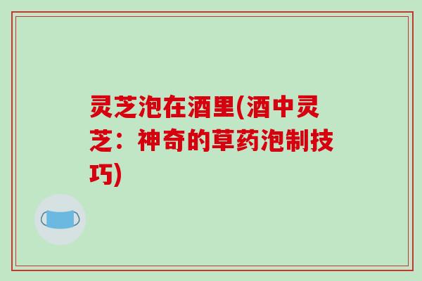 灵芝泡在酒里(酒中灵芝：神奇的草药泡制技巧)