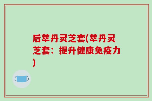 后萃丹灵芝套(萃丹灵芝套：提升健康免疫力)