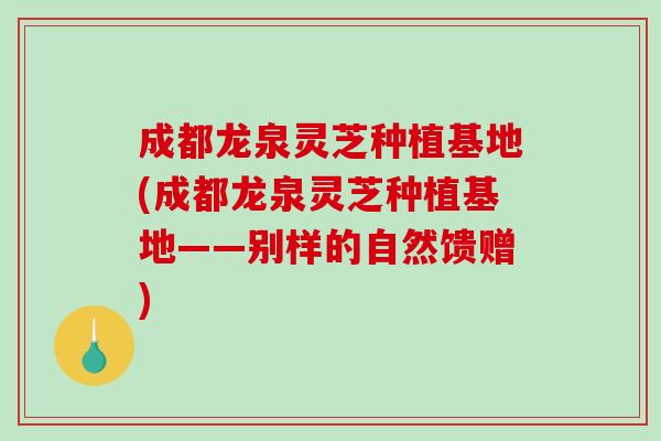 成都龙泉灵芝种植基地(成都龙泉灵芝种植基地——别样的自然馈赠)