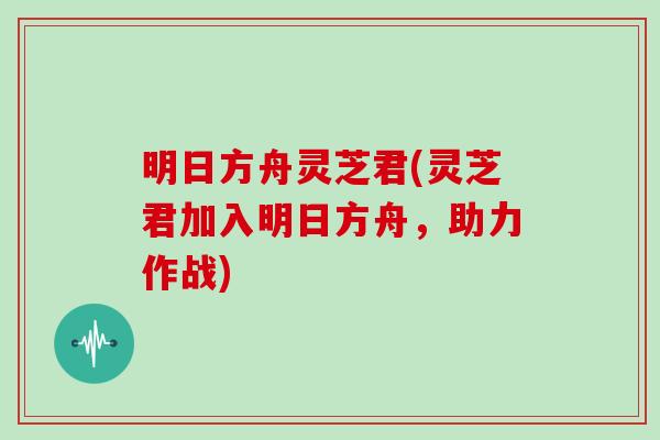 明日方舟灵芝君(灵芝君加入明日方舟，助力作战)