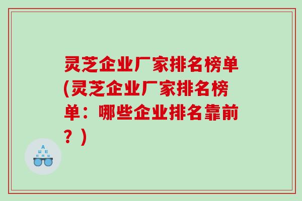 灵芝企业厂家排名榜单(灵芝企业厂家排名榜单：哪些企业排名靠前？)