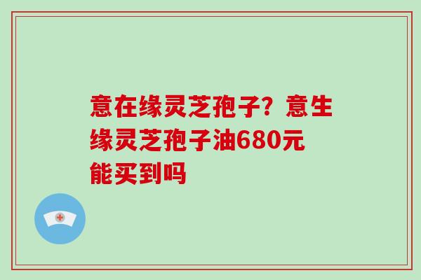 意在缘灵芝孢子？意生缘灵芝孢子油680元能买到吗