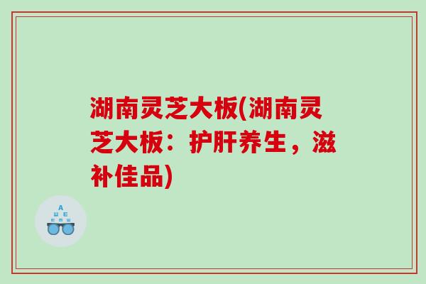 湖南灵芝大板(湖南灵芝大板：养生，滋补佳品)
