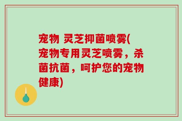 宠物 灵芝抑菌喷雾(宠物专用灵芝喷雾，杀菌，呵护您的宠物健康)
