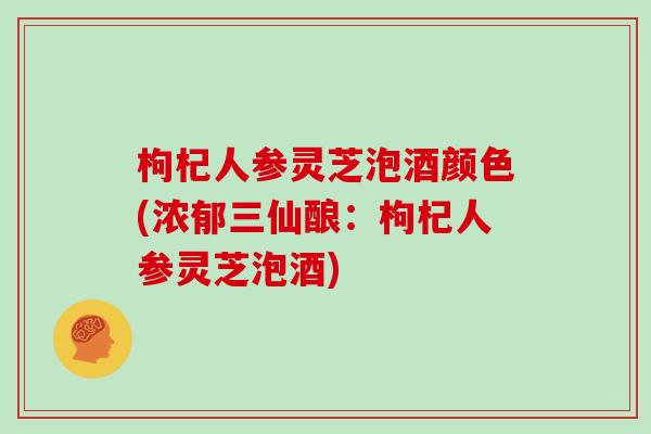 枸杞人参灵芝泡酒颜色(浓郁三仙酿：枸杞人参灵芝泡酒)