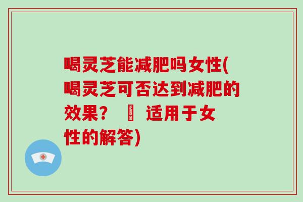喝灵芝能吗女性(喝灵芝可否达到的效果？ – 适用于女性的解答)