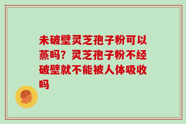 未破壁灵芝孢子粉可以蒸吗？灵芝孢子粉不经破壁就不能被人体吸收吗
