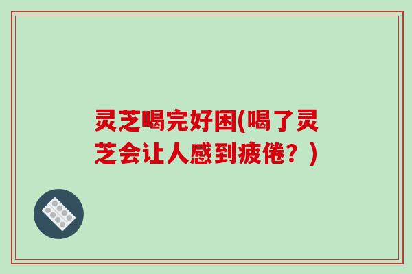 灵芝喝完好困(喝了灵芝会让人感到疲倦？)