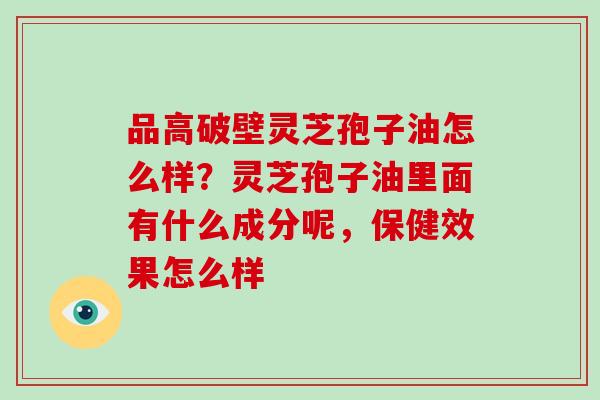 品高破壁灵芝孢子油怎么样？灵芝孢子油里面有什么成分呢，保健效果怎么样
