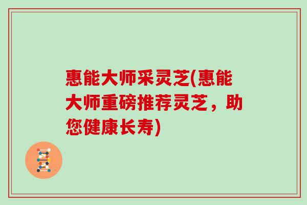 惠能大师采灵芝(惠能大师重磅推荐灵芝，助您健康长寿)