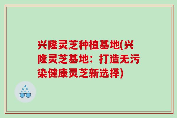 兴隆灵芝种植基地(兴隆灵芝基地：打造无污染健康灵芝新选择)