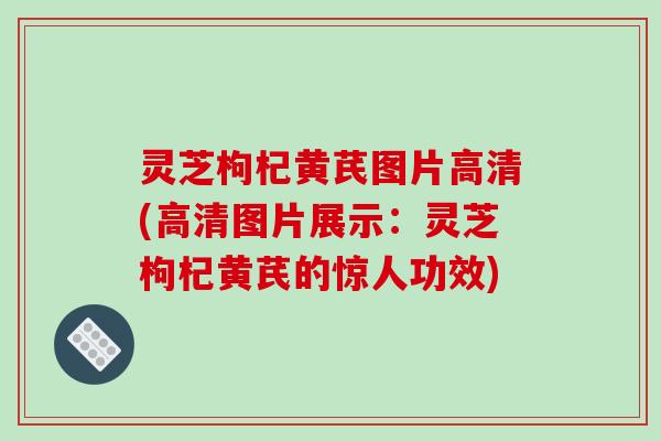 灵芝枸杞黄芪图片高清(高清图片展示：灵芝枸杞黄芪的惊人功效)