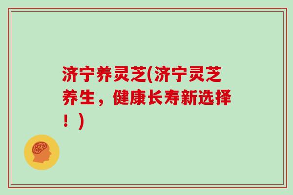 济宁养灵芝(济宁灵芝养生，健康长寿新选择！)