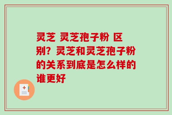 灵芝 灵芝孢子粉 区别？灵芝和灵芝孢子粉的关系到底是怎么样的谁更好