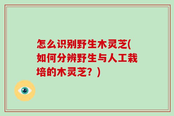 怎么识别野生木灵芝(如何分辨野生与人工栽培的木灵芝？)